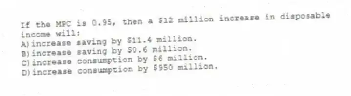 If the MPC is 0.95, then a $12 million increase in disposable income will:
A)increase saving by $11.4 million.
B)increase saving by $0.6 million.
C)increase consumption by $6 million.
D)increase consumption by $950 million.