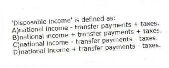 'Disposable income' is defined as:
A)national income - transfer payments + taxes.
B)national income + transfer payments + taxes.
C)national income - transfer payments - taxes.
D)national income + transfer payments - taxes.