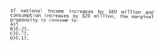 If national income increases by $80 million and consumption increases by $20 million, the marginal propensity to consume is:
A)5
B)0.25.
C)0.75.
D)0.15.