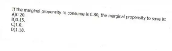 If the marginal propensity to consume is 0.80, the marginal propensity to save is:
A)0.20.
B)0.15.
C)1.0.
D)1.18.