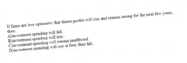 If firms are less optimistic that future profits will rise and remain strong for the next few years, then:
A)investment spending will fall.
B)investment spending will rise.
C)investment spending will remain unaffected.
D)investment spending will rise at first, then fall.