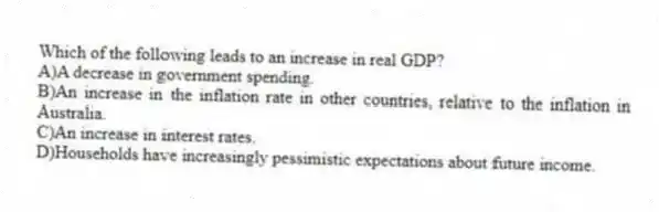 Which of the following leads to an increase in real GDP?
A)A decrease in government spending.
B)An increase in the inflation rate in other countries, relative to the inflation in Australia.
C)An increase in interest rates.
D)Households have increasingly pessimistic expectations about future income.