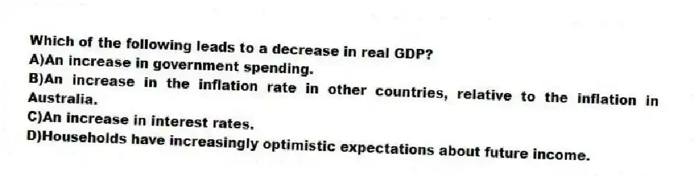 Which of the following leads to a decrease in real GDP?
A)An increase in government spending.
B)An increase in the inflation rate in other countries, relative to the inflation in Australia.
C)An increase in interest rates.
D)Households have increasingly optimistic expectations about future income.