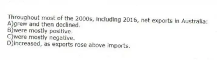 Throughout most of the 2000s, including 2016, net exports in Australia:
A)grew and then declined.
B)were mostly positive.
C)were mostly negative.
D)increased, as exports rose above imports.