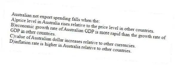 Australian net export spending falls when the:
A)price level in Australia rises relative to the price level in other countries.
B)economic growth rate of Australian GDP is more rapid than the growth rate of GDP in other countries.
C)value of Australian dollar increases relative to other currencies.
D)inflation rate is higher in Australia relative to other countries.