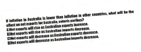 If inflation in Australia is lower than inflation in other countries, what will be the effect on net exports for Australia, ceteris paribus?
A)Net exports will rise as Australian exports increase.
B)Net exports will rise as Australian imports decrease.
C)Net exports will decrease as Australian exports decrease.
D)Net exports will decrease as Australian imports decrease.