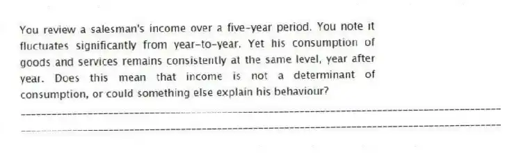 You review a salesman's income over a five-year period. You note it fluctuates significantly from year-to-year. Yet his consumption of goods and services remains consistently at the same level, year after year. Does this mean that income is not a determinant of consumption, or could something else explain his behaviour?
_____________________________________________________________________________________________
_____________________________________________________________________________________________