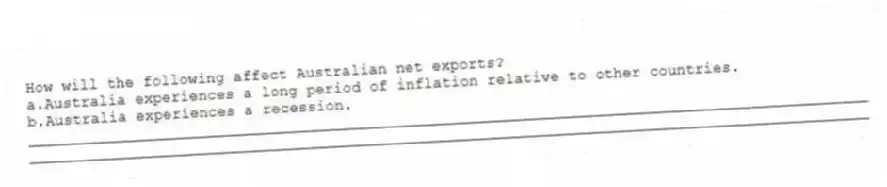 How will the following affect Australian net exports?
a.Australia experiences a long period of inflation relative to other countries.
b.Australia experiences a recession.
_____________________________________________________________________________________________
_____________________________________________________________________________________________