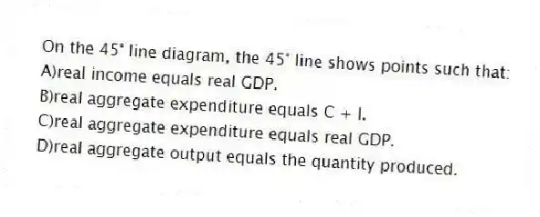 On the 45° line diagram, the 45° line shows points such that:
A)real income equals real GDP.
B)real aggregate expenditure equals C + I.
C)real aggregate expenditure equals real GDP.
D)real aggregate output equals the quantity produced.