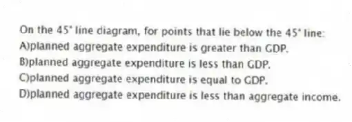 On the 45° line diagram, for points that lie below the 45° line:
A)planned aggregate expenditure is greater than GDP.
B)planned aggregate expenditure is less than GDP.
C)planned aggregate expenditure is equal to GDP.
D)planned aggregate expenditure is less than aggregate income.