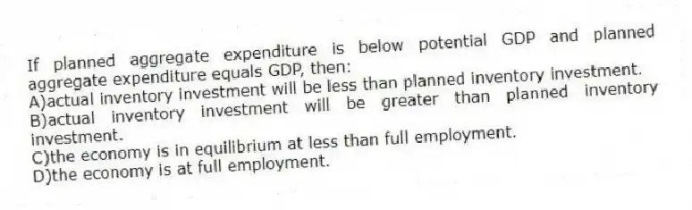 If planned aggregate expenditure is below potential GDP and planned aggregate expenditure equals GDP, then:
A)actual inventory investment will be less than planned inventory investment.
B)actual inventory investment will be greater than planned inventory investment.
C)the economy is in equilibrium at less than full employment.
D)the economy is at full employment.
