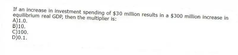 If an increase in investment spending of $30 million results in a $300 million increase in equilibrium real GDP, then the multiplier is:
A)1.0.
B)10.
C)100.
D)0.1.