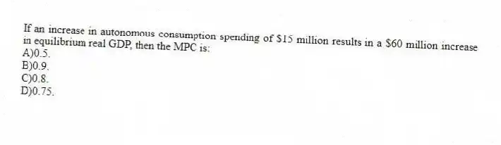 If an increase in autonomous consumption spending of $15 million results in a $60 million increase in equilibrium real GDP, then the MPC is:
A)0.5.
B)0.9.
C)0.8.
D)0.75.