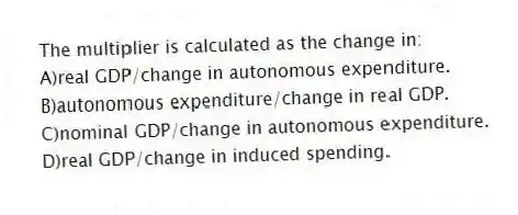 The multiplier is calculated as the change in:
A)real GDP/change in autonomous expenditure.
B)autonomous expenditure/change in real GDP.
C)nominal GDP/change in autonomous expenditure.
D)real GDP/change in induced spending.