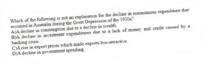 Which of the following is not an explanation for the decline in autonomous expenditure that occurred in Australia during the Great Depression of the 1930s?
A)A decline in consumption due to a decline in wealth.
B)A decline in investment expenditures due to a lack of money and credit caused by a banking crisis.
C)A rise in export prices which made exports less attractive.
D)A decline in government spending.