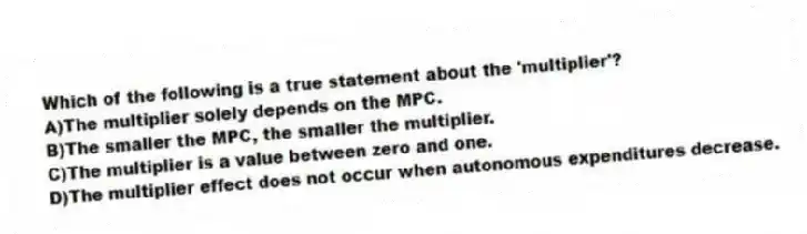 Which of the following is a true statement about the 'multiplier'?
A)The multiplier solely depends on the MPC.
B)The smaller the MPC, the smaller the multiplier.
C)The multiplier is a value between zero and one.
D)The multiplier effect does not occur when autonomous expenditures decrease.