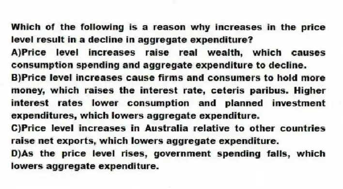 Which of the following is a reason why increases in the price level result in a decline in aggregate expenditure?
A)Price level increases raise real wealth, which causes consumption spending and aggregate expenditure to decline.
B)Price level increases cause firms and consumers to hold more money, which raises the interest rate, ceteris paribus. Higher interest rates lower consumption and planned investment expenditures, which lowers aggregate expenditure.
C)Price level increases in Australia relative to other countries raise net exports, which lowers aggregate expenditure.
D)As the price level rises, government spending falls, which lowers aggregate expenditure.