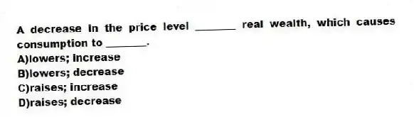 A decrease in the price level ________ real wealth, which causes consumption to ________.
A)lowers; increase
B)lowers; decrease
C)raises; increase
D)raises; decrease