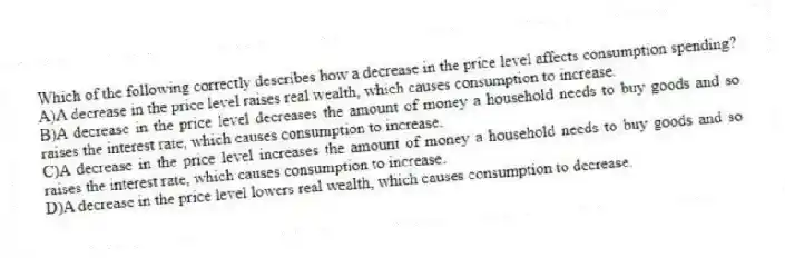 Which of the following correctly describes how a decrease in the price level affects consumption spending?
A)A decrease in the price level raises real wealth, which causes consumption to increase.
B)A decrease in the price level decreases the amount of money a household needs to buy goods and so raises the interest rate, which causes consumption to increase.
C)A decrease in the price level increases the amount of money a household needs to buy goods and so raises the interest rate, which causes consumption to increase.
D)A decrease in the price level lowers real wealth, which causes consumption to decrease.