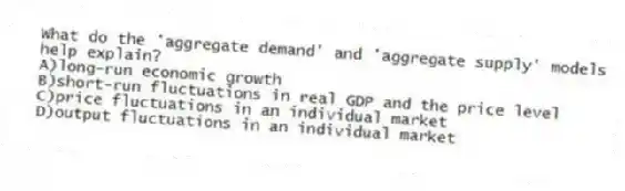 What do the 'aggregate demand' and 'aggregate supply' models help explain?
A)long-run economic growth
B)short-run fluctuations in real GDP and the price level
C)price fluctuations in an individual market
D)output fluctuations in an individual market