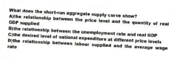What does the short-run aggregate supply curve show?
A)the relationship between the price level and the quantity of real GDP supplied
B)the relationship between the unemployment rate and real GDP
C)the desired level of national expenditure at different price levels
D)the relationship between labour supplied and the average wage rate