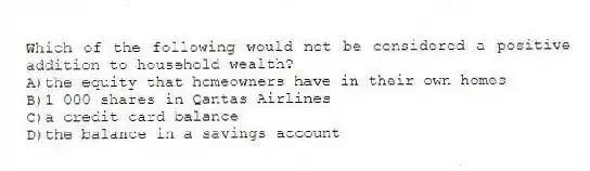Which of the following would not be considered a positive addition to household wealth?
A)the equity that homeowners have in their own homes
B)1 000 shares in Qantas Airlines
C)a credit card balance
D)the balance in a savings account