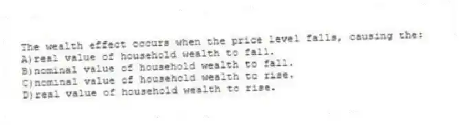 The wealth effect occurs when the price level falls, causing the:
A)real value of household wealth to fall.
B)nominal value of household wealth to fall.
C)nominal value of household wealth to rise.
D)real value of household wealth to rise.