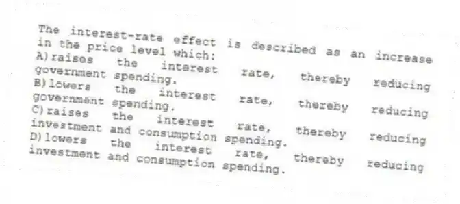 The interest-rate effect is described as an increase in the price level which:
A)raises the interest rate, thereby reducing government spending.
B)lowers the interest rate, thereby reducing government spending.
C)raises the interest rate, thereby reducing investment and consumption spending.
D)lowers the interest rate, thereby reducing investment and consumption spending.