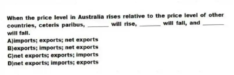 When the price level in Australia rises relative to the price level of other countries, ceteris paribus, ________ will rise, ________ will fall, and ________ will fall.
A)imports; exports; net exports
B)exports; imports; net exports
C)net exports; exports; imports
D)net exports; imports; exports
