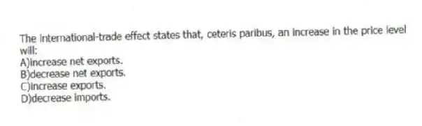 The international-trade effect states that, ceteris paribus, an increase in the price level will:
A)increase net exports.
B)decrease net exports.
C)increase exports.
D)decrease imports.