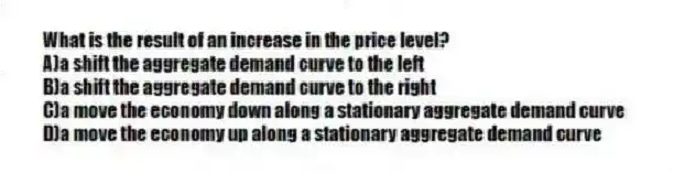 What is the result of an increase in the price level?
A)a shift the aggregate demand curve to the left
B)a shift the aggregate demand curve to the right
C)a move the economy down along a stationary aggregate demand curve
D)a move the economy up along a stationary aggregate demand curve