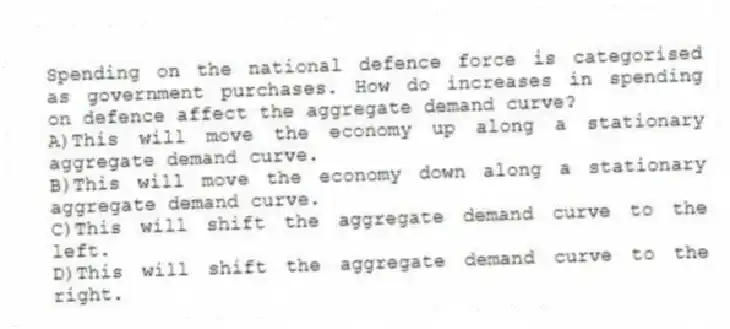Spending on the national defence force is categorised as government purchases. How do increases in spending on defence affect the aggregate demand curve?
A)This will move the economy up along a stationary aggregate demand curve.
B)This will move the economy down along a stationary aggregate demand curve.
C)This will shift the aggregate demand curve to the left.
D)This will shift the aggregate demand curve to the right.