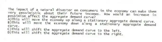 The impact of a natural disaster on consumers in the economy can make them very pessimistic about their future incomes. How would an increase in pessimism affect the aggregate demand curve?
A)This will move the economy up along a stationary aggregate demand curve.
B)This will move the economy down along a stationary aggregate demand curve.
C)This will shift the aggregate demand curve to the left.
D)This will shift the aggregate demand curve to the right.