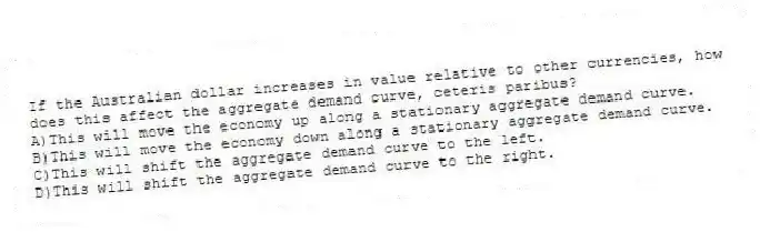 If the Australian dollar increases in value relative to other currencies, how does this affect the aggregate demand curve, ceteris paribus?
A)This will move the economy up along a stationary aggregate demand curve.
B)This will move the economy down along a stationary aggregate demand curve.
C)This will shift the aggregate demand curve to the left.
D)This will shift the aggregate demand curve to the right.