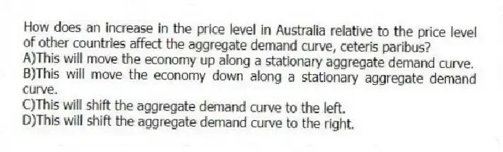 How does an increase in the price level in Australia relative to the price level of other countries affect the aggregate demand curve, ceteris paribus?
A)This will move the economy up along a stationary aggregate demand curve.
B)This will move the economy down along a stationary aggregate demand curve.
C)This will shift the aggregate demand curve to the left.
D)This will shift the aggregate demand curve to the right.