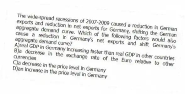 The wide-spread recessions of 2007-2009 caused a reduction in German exports and reduction in net exports for Germany, shifting the German aggregate demand curve. Which of the following factors would also cause a reduction in Germany's net exports and shift Germany's aggregate demand curve?
A)real GDP in Germany increasing faster than real GDP in other countries
B)a decrease in the exchange rate of the Euro relative to other currencies
C)a decrease in the price level in Germany
D)an increase in the price level in Germany