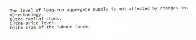 The level of long-run aggregate supply is not affected by changes in:
A)technology.
B)the capital stock.
C)the price level.
D)the size of the labour force.
