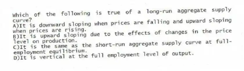 Which of the following is true of a long-run aggregate supply curve?
A)It is downward sloping when prices are falling and upward sloping when prices are rising.
B)It is upward sloping due to the effects of changes in the price level on production.
C)It is the same as the short-run aggregate supply curve at full-employment equilibrium.
D)It is vertical at the full employment level of output.