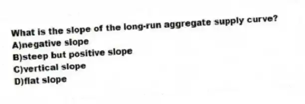 What is the slope of the long-run aggregate supply curve?
A)negative slope
B)steep but positive slope
C)vertical slope
D)flat slope