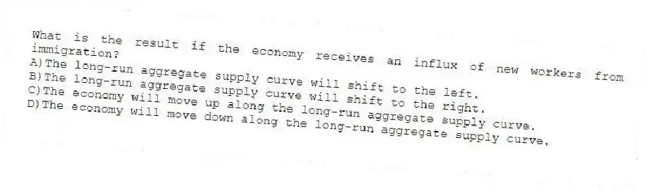 What is the result if the economy receives an influx of new workers from immigration?
A)The long-run aggregate supply curve will shift to the left.
B)The long-run aggregate supply curve will shift to the right.
C)The economy will move up along the long-run aggregate supply curve.
D)The economy will move down along the long-run aggregate supply curve.