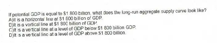 If potential GDP is equal to $1 800 billion, what does the long-run aggregate supply curve look like?
A)It is a horizontal line at $1 800 billion of GDP.
B)It is a vertical line at $1 800 billion of GDP.
C)It is a vertical line at a level of GDP below $1 800 billion GDP.
D)It is a vertical line at a level of GDP above $1 800 billion.