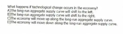 What happens if technological change occurs in the economy?
A)The long-run aggregate supply curve will shift to the left.
B)The long-run aggregate supply curve will shift to the right.
C)The economy will move up along the long-run aggregate supply curve.
D)The economy will move down along the long-run aggregate supply curve.