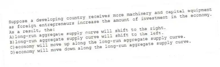 Suppose a developing country receives more machinery and capital equipment as foreign entrepreneurs increase the amount of investment in the economy. As a result, the:
A)long-run aggregate supply curve will shift to the right.
B)long-run aggregate supply curve will shift to the left.
C)economy will move up along the long-run aggregate supply curve.
D)economy will move down along the long-run aggregate supply curve.