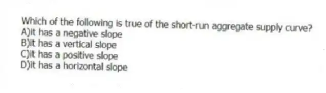 Which of the following is true of the short-run aggregate supply curve?
A)it has a negative slope
B)it has a vertical slope
C)it has a positive slope
D)it has a horizontal slope