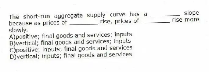 The short-run aggregate supply curve has a ________ slope because as prices of ________ rise, prices of ________ rise more slowly.
A)positive; final goods and services; inputs
B)vertical; final goods and services; inputs
C)positive; inputs; final goods and services
D)vertical; inputs; final goods and services