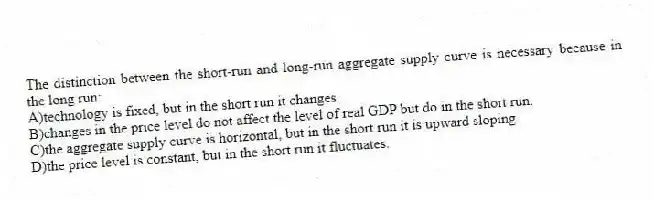 The distinction between the short-run and long-run aggregate supply curve is necessary because in the long run:
A)technology is fixed, but in the short run it changes.
B)changes in the price level do not affect the level of real GDP but do in the short run.
C)the aggregate supply curve is horizontal, but in the short run it is upward sloping.
D)the price level is constant, but in the short run it fluctuates.