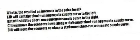 What is the result of an increase in the price level?
A)It will shift the short-run aggregate supply curve to the left.
B)It will shift the short-run aggregate supply curve to the right.
C)It will move the economy down along a stationary short-run aggregate supply curve.
D)It will move the economy up along a stationary short-run aggregate supply curve.
