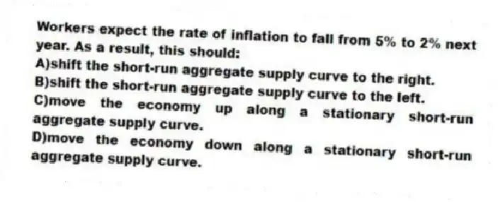 Workers expect the rate of inflation to fall from 5% to 2% next year. As a result, this should:
A)shift the short-run aggregate supply curve to the right.
B)shift the short-run aggregate supply curve to the left.
C)move the economy up along a stationary short-run aggregate supply curve.
D)move the economy down along a stationary short-run aggregate supply curve.