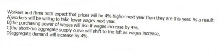 Workers and firms both expect that prices will be 4% higher next year than they are this year. As a result:
A)workers will be willing to take lower wages next year.
B)the purchasing power of wages will rise if wages increase by 4%.
C)the short-run aggregate supply curve will shift to the left as wages increase.
D)aggregate demand will increase by 4%.