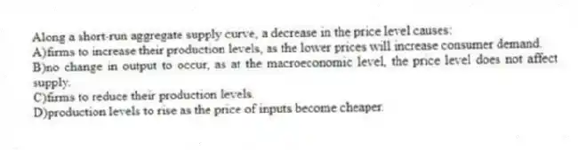 Along a short-run aggregate supply curve, a decrease in the price level causes:
A)firms to increase their production levels, as the lower prices will increase consumer demand.
B)no change in output to occur, as at the macroeconomic level, the price level does not affect supply.
C)firms to reduce their production levels.
D)production levels to rise as the price of inputs become cheaper.